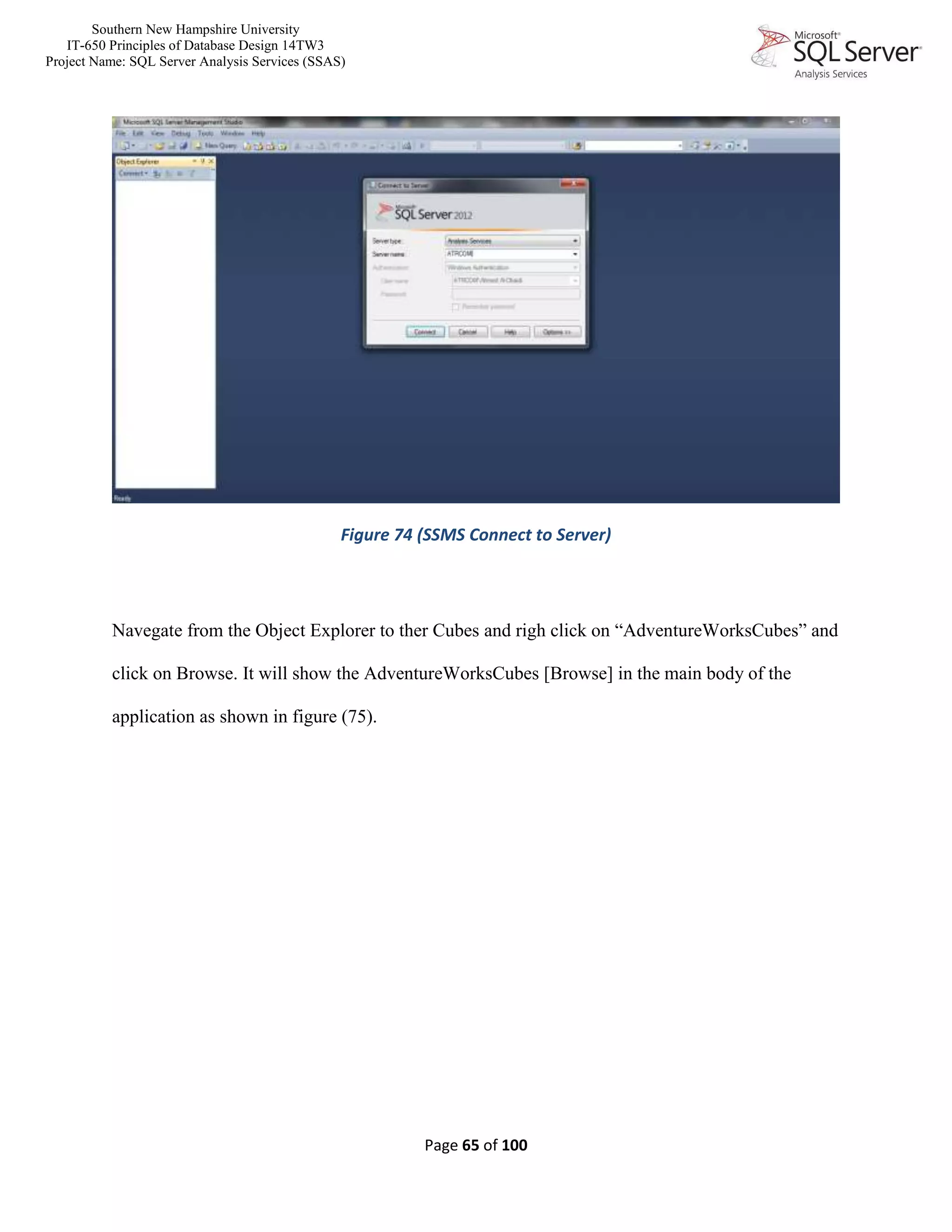Southern New Hampshire University
IT-650 Principles of Database Design 14TW3
Project Name: SQL Server Analysis Services (SSAS)
Page 65 of 100
Figure 74 (SSMS Connect to Server)
Navegate from the Object Explorer to ther Cubes and righ click on “AdventureWorksCubes” and
click on Browse. It will show the AdventureWorksCubes [Browse] in the main body of the
application as shown in figure (75).
 