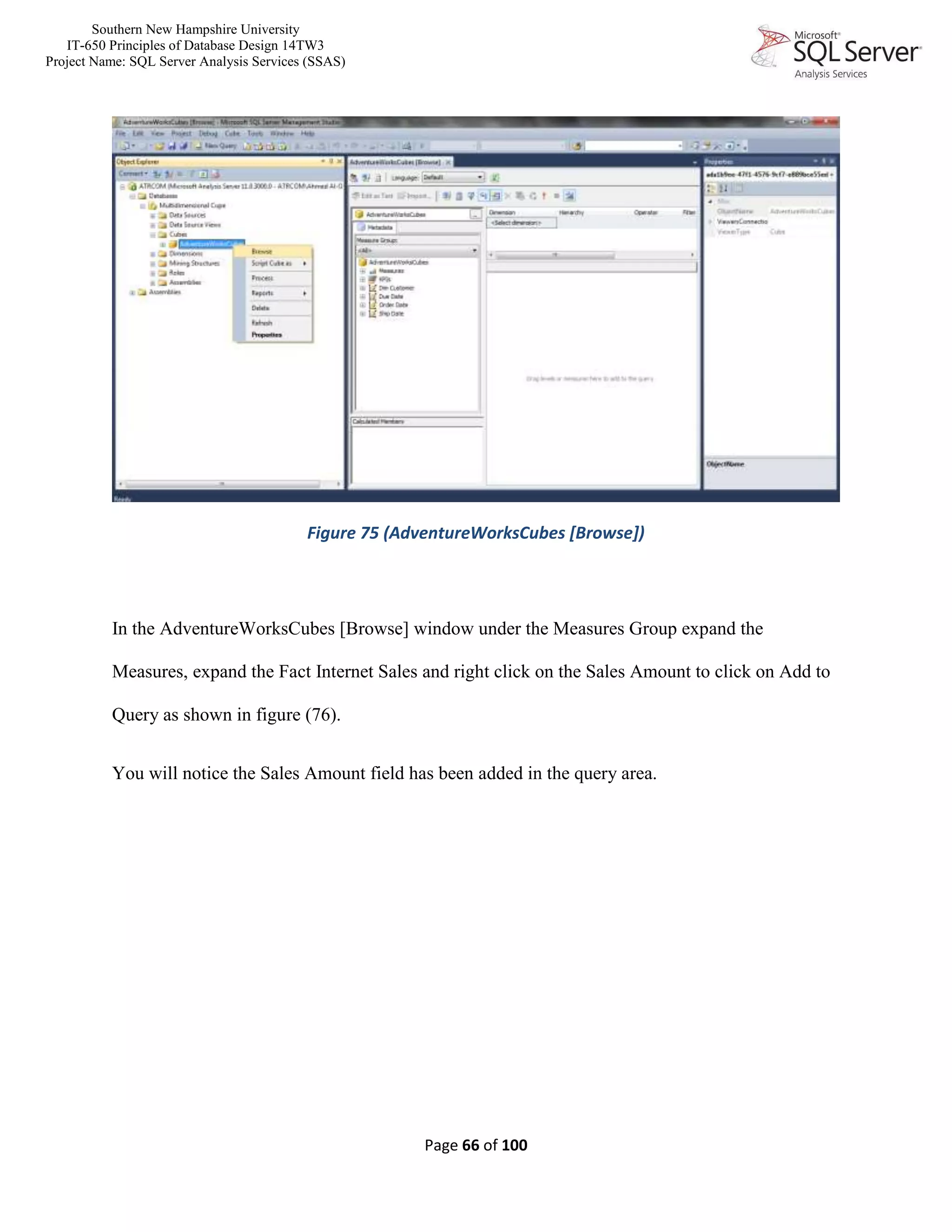 Southern New Hampshire University
IT-650 Principles of Database Design 14TW3
Project Name: SQL Server Analysis Services (SSAS)
Page 66 of 100
Figure 75 (AdventureWorksCubes [Browse])
In the AdventureWorksCubes [Browse] window under the Measures Group expand the
Measures, expand the Fact Internet Sales and right click on the Sales Amount to click on Add to
Query as shown in figure (76).
You will notice the Sales Amount field has been added in the query area.
 