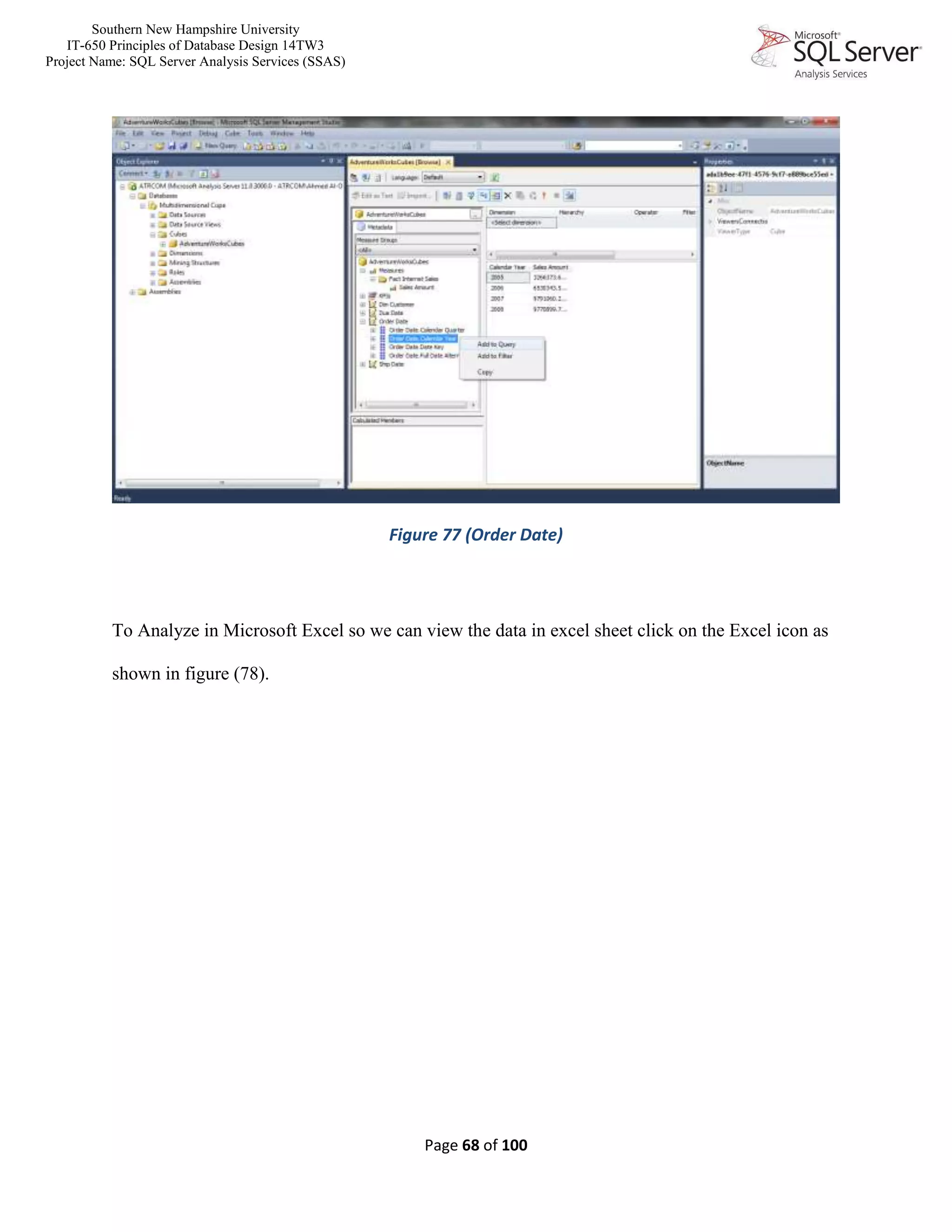 Southern New Hampshire University
IT-650 Principles of Database Design 14TW3
Project Name: SQL Server Analysis Services (SSAS)
Page 68 of 100
Figure 77 (Order Date)
To Analyze in Microsoft Excel so we can view the data in excel sheet click on the Excel icon as
shown in figure (78).
 