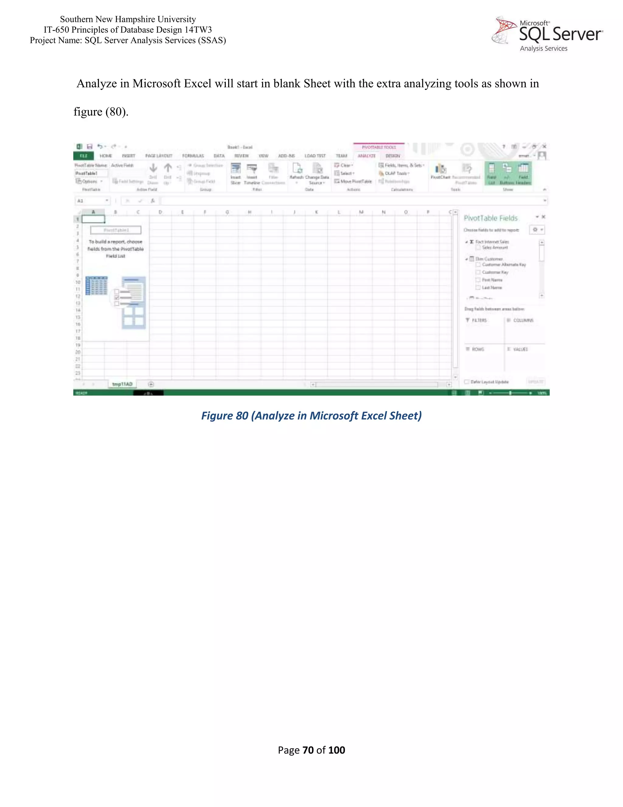 Southern New Hampshire University
IT-650 Principles of Database Design 14TW3
Project Name: SQL Server Analysis Services (SSAS)
Page 70 of 100
Analyze in Microsoft Excel will start in blank Sheet with the extra analyzing tools as shown in
figure (80).
Figure 80 (Analyze in Microsoft Excel Sheet)
 