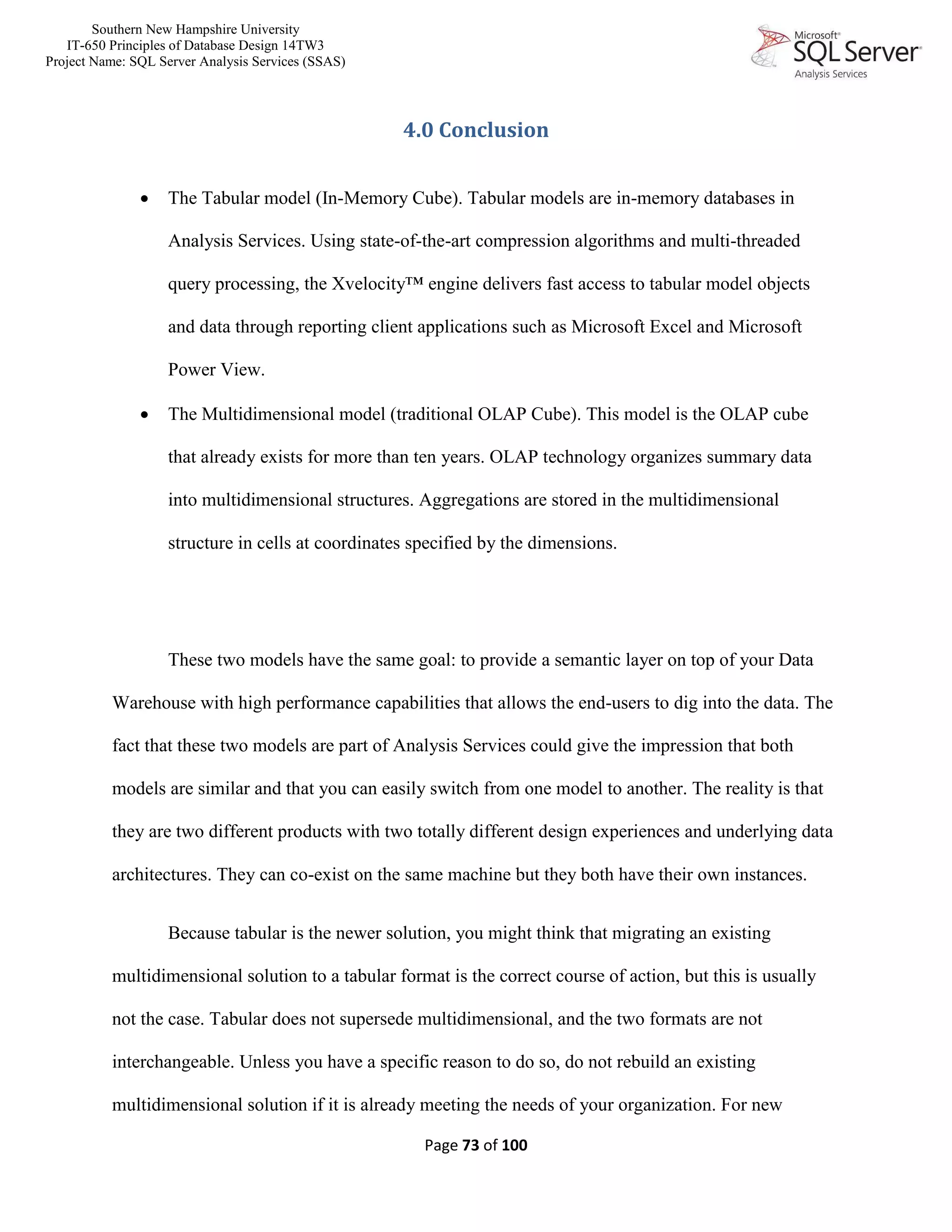 Southern New Hampshire University
IT-650 Principles of Database Design 14TW3
Project Name: SQL Server Analysis Services (SSAS)
Page 73 of 100
4.0 Conclusion
 The Tabular model (In-Memory Cube). Tabular models are in-memory databases in
Analysis Services. Using state-of-the-art compression algorithms and multi-threaded
query processing, the Xvelocity™ engine delivers fast access to tabular model objects
and data through reporting client applications such as Microsoft Excel and Microsoft
Power View.
 The Multidimensional model (traditional OLAP Cube). This model is the OLAP cube
that already exists for more than ten years. OLAP technology organizes summary data
into multidimensional structures. Aggregations are stored in the multidimensional
structure in cells at coordinates specified by the dimensions.
These two models have the same goal: to provide a semantic layer on top of your Data
Warehouse with high performance capabilities that allows the end-users to dig into the data. The
fact that these two models are part of Analysis Services could give the impression that both
models are similar and that you can easily switch from one model to another. The reality is that
they are two different products with two totally different design experiences and underlying data
architectures. They can co-exist on the same machine but they both have their own instances.
Because tabular is the newer solution, you might think that migrating an existing
multidimensional solution to a tabular format is the correct course of action, but this is usually
not the case. Tabular does not supersede multidimensional, and the two formats are not
interchangeable. Unless you have a specific reason to do so, do not rebuild an existing
multidimensional solution if it is already meeting the needs of your organization. For new
 