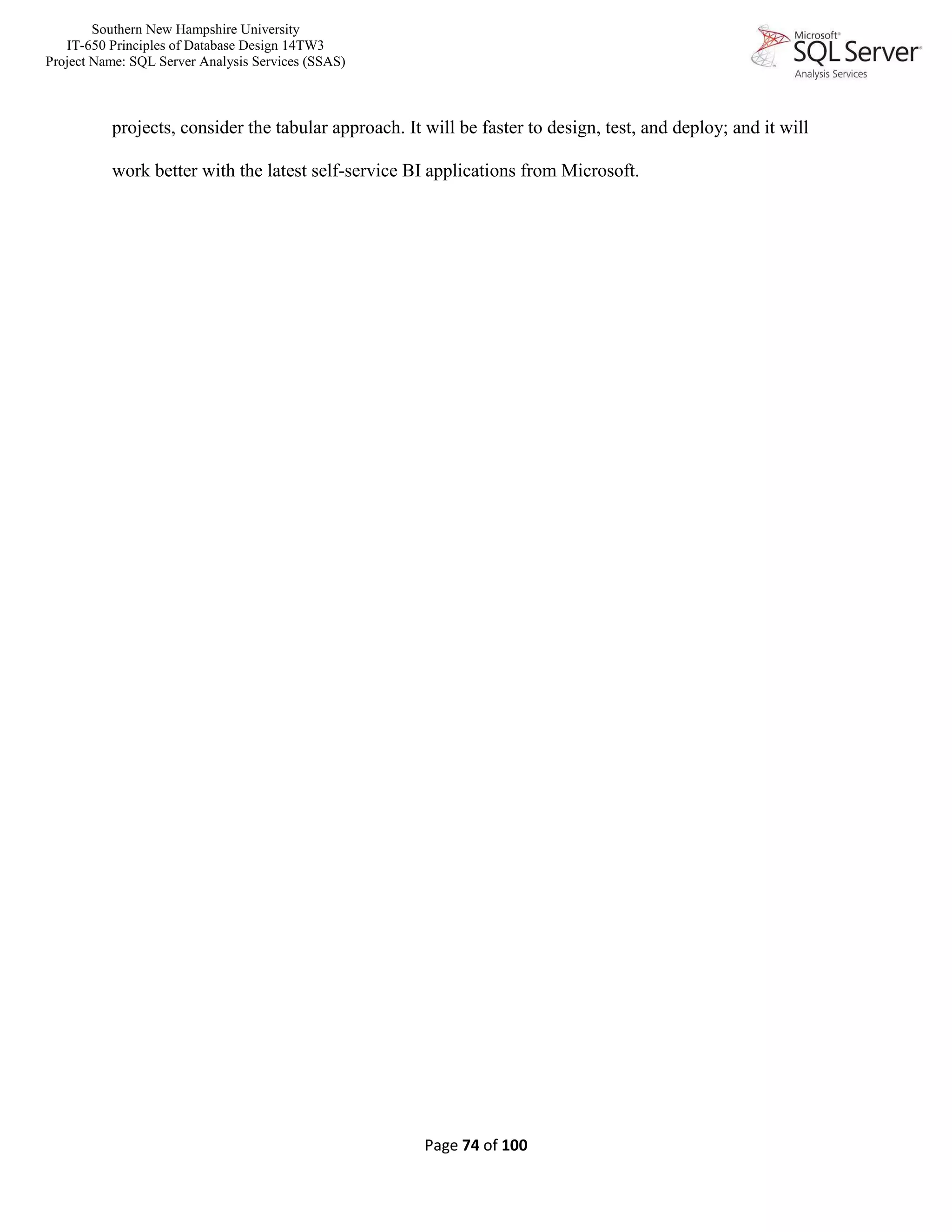 Southern New Hampshire University
IT-650 Principles of Database Design 14TW3
Project Name: SQL Server Analysis Services (SSAS)
Page 74 of 100
projects, consider the tabular approach. It will be faster to design, test, and deploy; and it will
work better with the latest self-service BI applications from Microsoft.
 