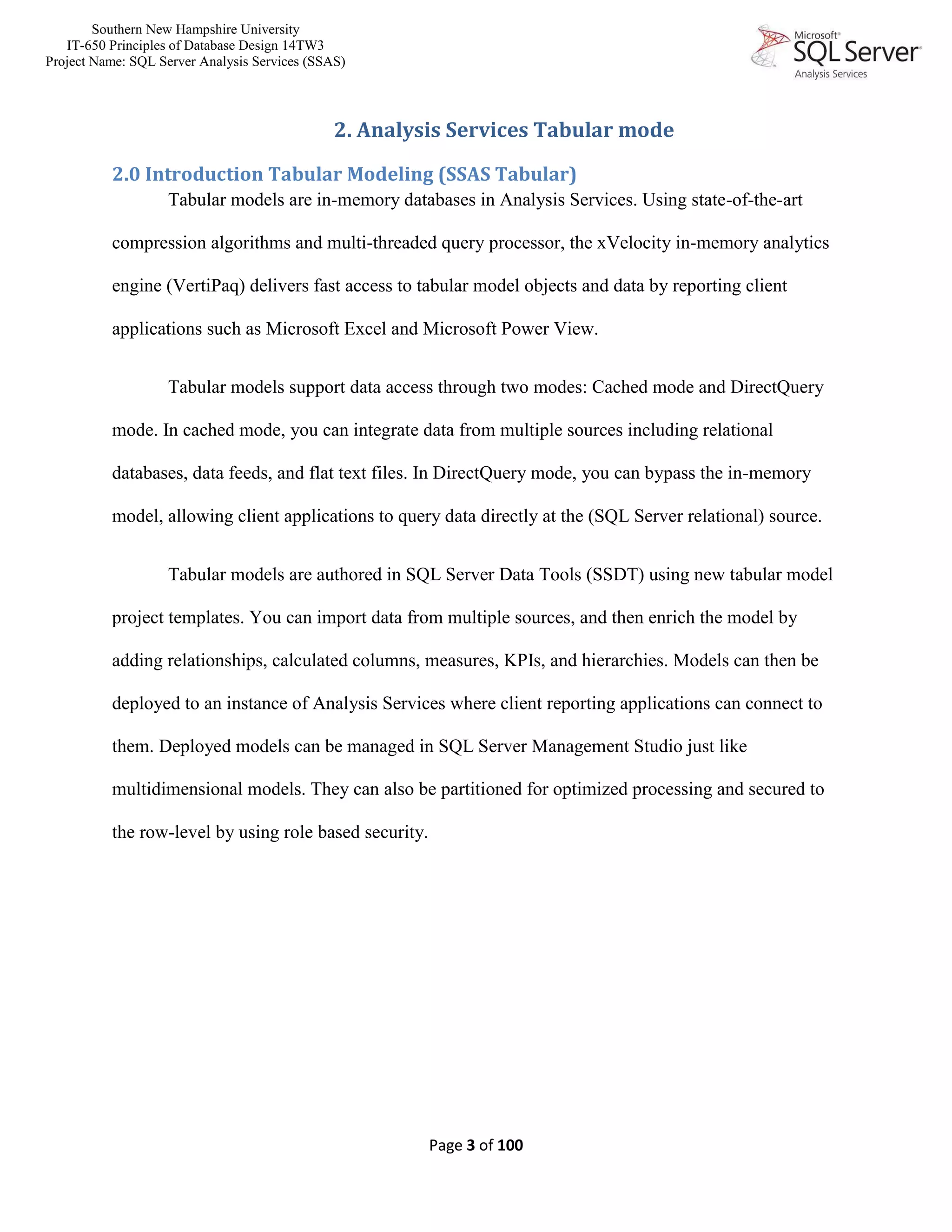 Southern New Hampshire University
IT-650 Principles of Database Design 14TW3
Project Name: SQL Server Analysis Services (SSAS)
Page 3 of 100
2. Analysis Services Tabular mode
2.0 Introduction Tabular Modeling (SSAS Tabular)
Tabular models are in-memory databases in Analysis Services. Using state-of-the-art
compression algorithms and multi-threaded query processor, the xVelocity in-memory analytics
engine (VertiPaq) delivers fast access to tabular model objects and data by reporting client
applications such as Microsoft Excel and Microsoft Power View.
Tabular models support data access through two modes: Cached mode and DirectQuery
mode. In cached mode, you can integrate data from multiple sources including relational
databases, data feeds, and flat text files. In DirectQuery mode, you can bypass the in-memory
model, allowing client applications to query data directly at the (SQL Server relational) source.
Tabular models are authored in SQL Server Data Tools (SSDT) using new tabular model
project templates. You can import data from multiple sources, and then enrich the model by
adding relationships, calculated columns, measures, KPIs, and hierarchies. Models can then be
deployed to an instance of Analysis Services where client reporting applications can connect to
them. Deployed models can be managed in SQL Server Management Studio just like
multidimensional models. They can also be partitioned for optimized processing and secured to
the row-level by using role based security.
 