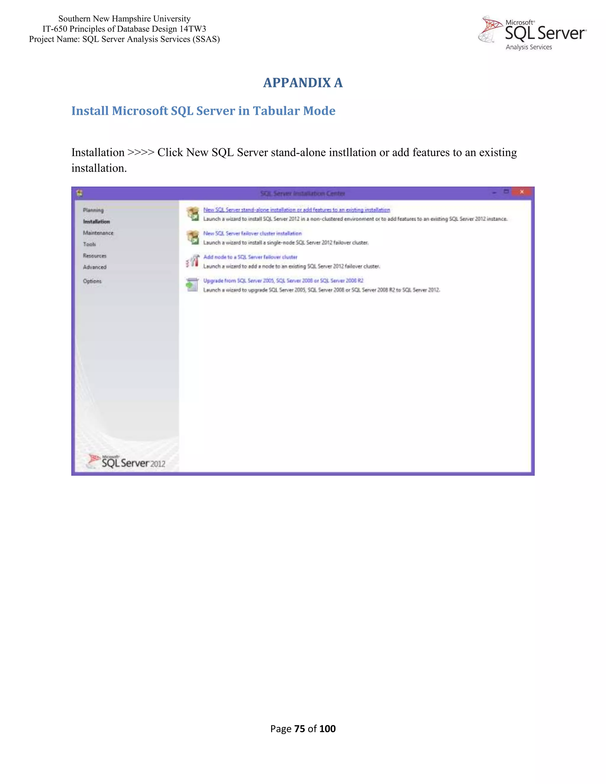 Southern New Hampshire University
IT-650 Principles of Database Design 14TW3
Project Name: SQL Server Analysis Services (SSAS)
Page 75 of 100
APPANDIX A
Install Microsoft SQL Server in Tabular Mode
Installation >>>> Click New SQL Server stand-alone instllation or add features to an existing
installation.
 