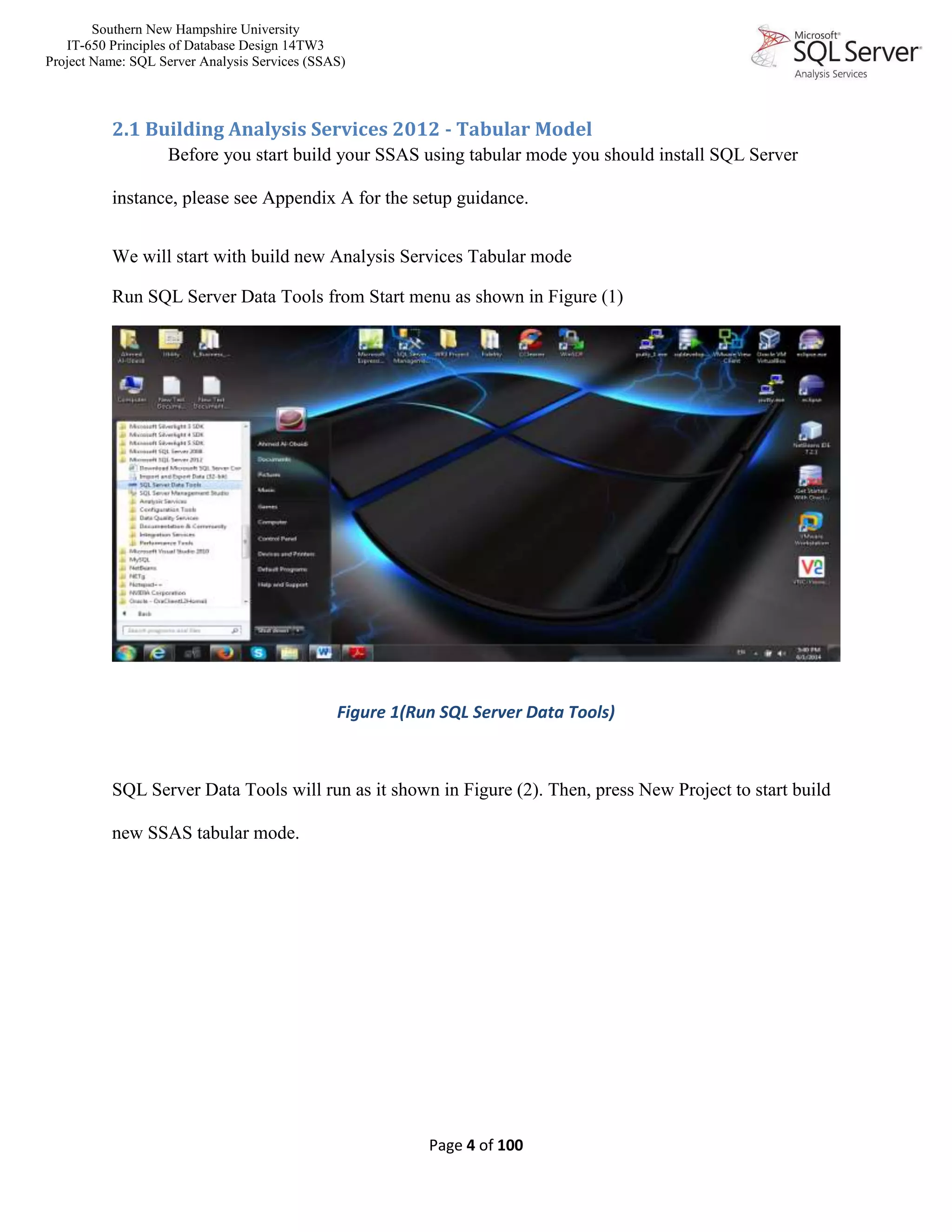 Southern New Hampshire University
IT-650 Principles of Database Design 14TW3
Project Name: SQL Server Analysis Services (SSAS)
Page 4 of 100
2.1 Building Analysis Services 2012 - Tabular Model
Before you start build your SSAS using tabular mode you should install SQL Server
instance, please see Appendix A for the setup guidance.
We will start with build new Analysis Services Tabular mode
Run SQL Server Data Tools from Start menu as shown in Figure (1)
Figure 1(Run SQL Server Data Tools)
SQL Server Data Tools will run as it shown in Figure (2). Then, press New Project to start build
new SSAS tabular mode.
 