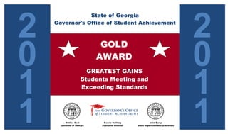2                                                                                  2
                State of Georgia
    Governor's Office of Student Achievement




0                                                                                  0
                             GOLD
                            AWARD


1                                                                                  1
                        GREATEST GAINS
                      Students Meeting and
                      Exceeding Standards




1        Nathan Deal
      Governor of Georgia
                             Bonnie Holliday
                            Executive Director
                                                           John Barge
                                                 State Superintendent of Schools
                                                                                   1
 