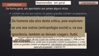 CAPÍTULO IV
Repreensões em geral
De forma geral, são apontados aos peixes alguns vícios:
 comem-se uns aos outros: os peixes grandes comem os pequenos
(ictiofagia) e em grandes quantidades;
 são ignorantes e movidos pela vaidade;
 deixam-se enganar facilmente.
«Antes porém que vos vades, assim como ouvistes os vossos louvores, ouvi
também agora as vossas repreensões. […] A primeira coisa, que me
desedifica, peixes, de vós, é que vos comeis uns aos outros […] Não só vos
comeis uns aos outros, senão que os grandes comem os pequenos. […] mas
como os grandes comem os pequenos, não bastam cem pequenos, nem mil,
para um só grande.» (capítulo IV)
Os homens são alvo desta crítica, pois exploram-
se uns aos outros (antropofagia social) e, na sua
ignorância, também se deixam «cegar», iludir,
pela vaidade.
CONFIRMAÇÃO
 