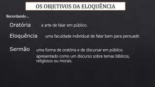 OS OBJETIVOS DA ELOQUÊNCIA
a arte de falar em público.
uma faculdade individual de falar bem para persuadir.
uma forma de oratória e de discursar em público.
Oratória
Eloquência
Sermão
apresentado como um discurso sobre temas bíblicos,
religiosos ou morais.
Recordando…
 