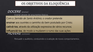 Ensinar através de argumentos lógicos.
Agradar e captar a atenção do auditório.
Persuadir o auditório, conduzindo-o à adoção de novos comportamentos.
DOCERE (ensinar)
DELECTARE (deleitar)
MOVERE (comover)
OS OBJETIVOS DA ELOQUÊNCIA
Com o Sermão de Santo António, o orador pretende
ensinar aos ouvintes o caminho do bem postulado por Cristo;
cativá-los, através da utilização expressiva de vários recursos;
influenciá-los, de modo a mudarem o rumo das suas ações.
 