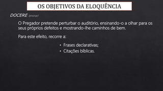Para este efeito, recorre a:
O Pregador pretende perturbar o auditório, ensinando-o a olhar para os
seus próprios defeitos e mostrando-lhe caminhos de bem.
DOCERE (ensinar)
• Frases declarativas;
• Citações bíblicas.
OS OBJETIVOS DA ELOQUÊNCIA
 