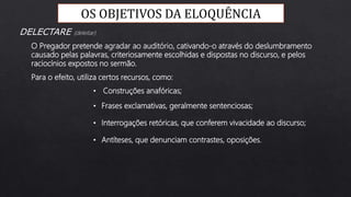 OS OBJETIVOS DA ELOQUÊNCIA
Para o efeito, utiliza certos recursos, como:
O Pregador pretende agradar ao auditório, cativando-o através do deslumbramento
causado pelas palavras, criteriosamente escolhidas e dispostas no discurso, e pelos
raciocínios expostos no sermão.
DELECTARE (deleitar)
• Construções anafóricas;
• Frases exclamativas, geralmente sentenciosas;
• Interrogações retóricas, que conferem vivacidade ao discurso;
• Antíteses, que denunciam contrastes, oposições.
 