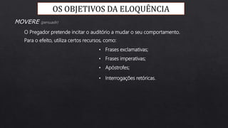 OS OBJETIVOS DA ELOQUÊNCIA
O Pregador pretende incitar o auditório a mudar o seu comportamento.
• Frases exclamativas;
• Frases imperativas;
• Apóstrofes;
• Interrogações retóricas.
Para o efeito, utiliza certos recursos, como:
MOVERE (persuadir)
 