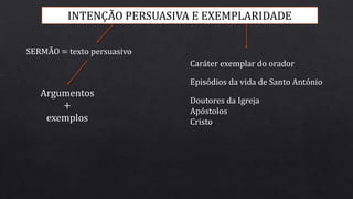 INTENÇÃO PERSUASIVA E EXEMPLARIDADE
SERMÃO = texto persuasivo
Argumentos
+
exemplos
Caráter exemplar do orador
Episódios da vida de Santo António
Doutores da Igreja
Apóstolos
Cristo
 