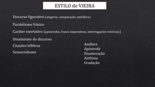 ESTILO de VIEIRA
Discurso figurativo (alegoria, comparação, metáfora)
Paralelismo frásico
Caráter exortativo (apóstrofes, frases imperativas, interrogações retóricas)
Citações bíblicas
Sensorialismo
Dinamismo do discurso
Anáfora
Apóstrofe
Enumeração
Antítese
Gradação
 