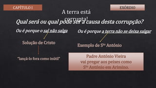 Qual será ou qual pode ser a causa desta corrupção?
Ou é porque a terra não se deixa salgar
Ou é porque o sal não salga
Solução de Cristo
“lançá-lo fora como inútil”
Exemplo de Sto António
Padre António Vieira
vai pregar aos peixes como
Sto António em Arimino.
CAPÍTULO I EXÓRDIO
A terra está
corrupta!
 