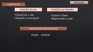 • Conservar o são
• Impedir a corrupção
• Louvar o bem
• Repreender o mal
PARALELISMO METAFÓRICO
PEIXES - HOMENS
FUNÇÕES DO SAL FUNÇÕES DO SERMÃO
CAPÍTULO II
EXPOSIÇÃO
 