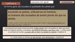 CAPÍTULO II
Louvores em geral
«Começando pois pelos vossos louvores, irmãos peixes, bem vos pudera eu dizer que entre
todas as criaturas viventes, e sensitivas, vós fostes as primeiras, que Deus criou. […] Entre todos
os animais do mundo, os peixes são os mais, e os peixes os maiores.» (capítulo II)
 foram as primeiras criaturas a ser criadas por Deus;
 são as criaturas mais numerosas e as maiores;
De forma geral, são louvadas as qualidades dos peixes que:
 são bons ouvintes e obedientes;
 são disciplinados e atentos;
 são melhores do que os homens;
 não se domam nem domesticam.
«[…] entre todos os animais se não domam, nem domesticam.» (capítulo II)
louvando os peixes, criticam-se os homens;
os homens são acusados de serem piores do que os
peixes.
«Peixes, quanto mais longe dos homens, tanto melhor: trato e familiaridade com
eles, Deus vos livre.» (capítulo II)
CONFIRMAÇÃO
 