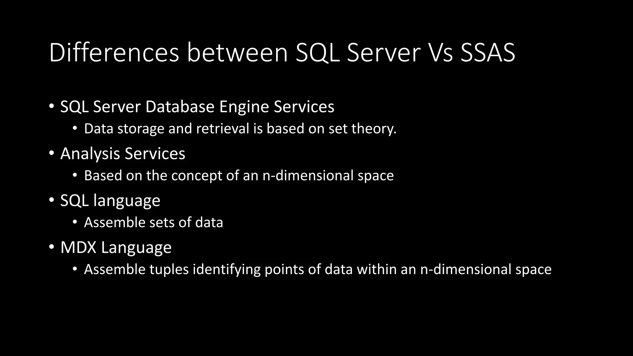 Differences between SQL Server Vs SSAS
• SQL Server Database Engine Services
• Data storage and retrieval is based on set theory.
• Analysis Services
• Based on the concept of an n-dimensional space
• SQL language
• Assemble sets of data
• MDX Language
• Assemble tuples identifying points of data within an n-dimensional space
 