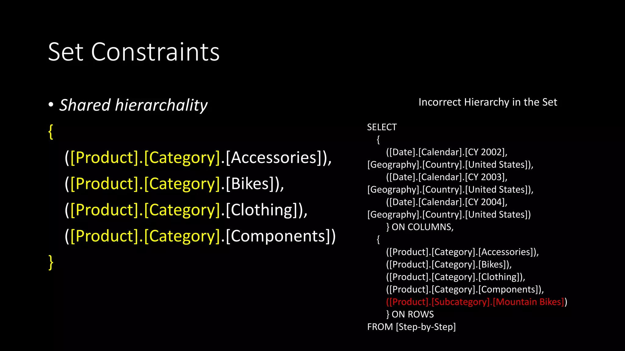 Set Constraints
• Shared hierarchality
{
([Product].[Category].[Accessories]),
([Product].[Category].[Bikes]),
([Product].[Category].[Clothing]),
([Product].[Category].[Components])
}
SELECT
{
([Date].[Calendar].[CY 2002],
[Geography].[Country].[United States]),
([Date].[Calendar].[CY 2003],
[Geography].[Country].[United States]),
([Date].[Calendar].[CY 2004],
[Geography].[Country].[United States])
} ON COLUMNS,
{
([Product].[Category].[Accessories]),
([Product].[Category].[Bikes]),
([Product].[Category].[Clothing]),
([Product].[Category].[Components]),
([Product].[Subcategory].[Mountain Bikes])
} ON ROWS
FROM [Step-by-Step]
Incorrect Hierarchy in the Set
 