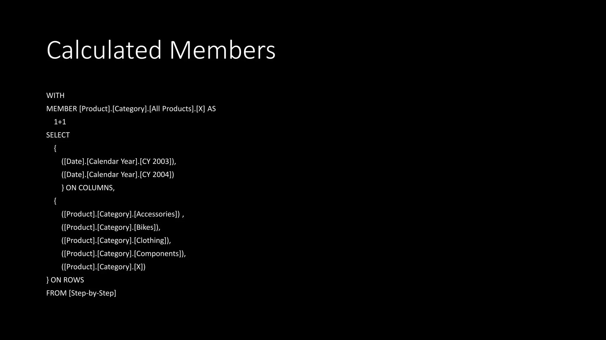 Calculated Members
WITH
MEMBER [Product].[Category].[All Products].[X] AS
1+1
SELECT
{
([Date].[Calendar Year].[CY 2003]),
([Date].[Calendar Year].[CY 2004])
} ON COLUMNS,
{
([Product].[Category].[Accessories]) ,
([Product].[Category].[Bikes]),
([Product].[Category].[Clothing]),
([Product].[Category].[Components]),
([Product].[Category].[X])
} ON ROWS
FROM [Step-by-Step]
 