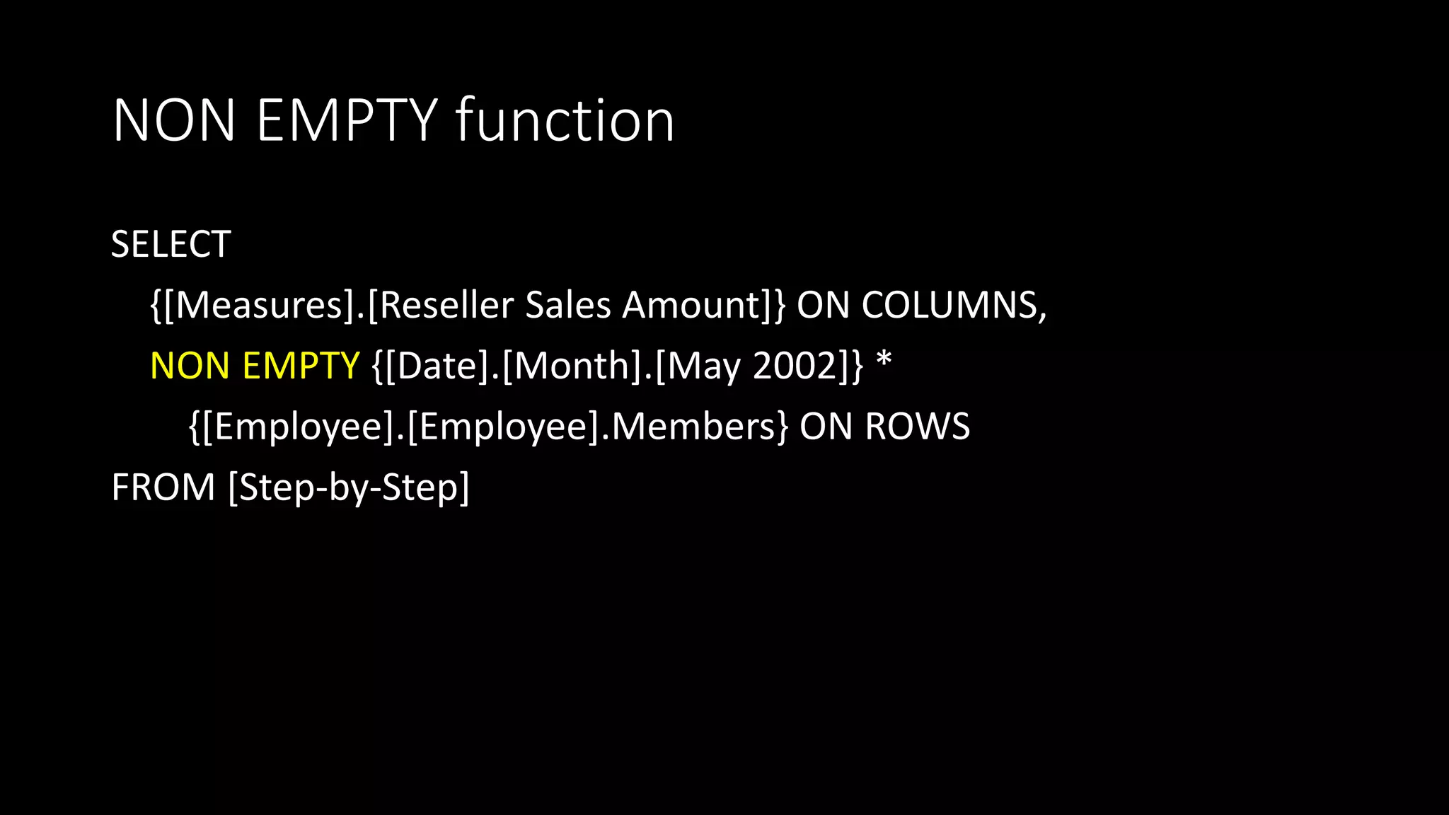 NON EMPTY function
SELECT
{[Measures].[Reseller Sales Amount]} ON COLUMNS,
NON EMPTY {[Date].[Month].[May 2002]} *
{[Employee].[Employee].Members} ON ROWS
FROM [Step-by-Step]
 
