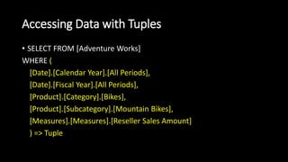 Accessing Data with Tuples
• SELECT FROM [Adventure Works]
WHERE (
[Date].[Calendar Year].[All Periods],
[Date].[Fiscal Year].[All Periods],
[Product].[Category].[Bikes],
[Product].[Subcategory].[Mountain Bikes],
[Measures].[Measures].[Reseller Sales Amount]
) => Tuple
 