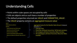 Understanding Cells
• Points within cube spaces are occupied by cells
• Cells are objects and as such have a number of properties
• The default properties returned are VALUE and FORMATTED_VALUE.
• The VALUE property contains an aggregated measure value
SELECT
FROM [Adventure Works]
WHERE (
[Date].[Calendar Year].[All Periods],
[Date].[Fiscal Year].[All Periods],
[Product].[Category].[Bikes],
[Product].[Subcategory].[Mountain Bikes],
[Measures].[Measures].[Reseller Sales Amount]
)
aggregated value for the Reseller Sales Amount measure
limited to =>
• Calendar Year,
• Fiscal Year attribute-hierarchies’ All Periods members,
• the Category attribute-hierarchy’s Bikes member,
• the Subcategory attribute-hierarchy’s Mountain Bikes
member:
 