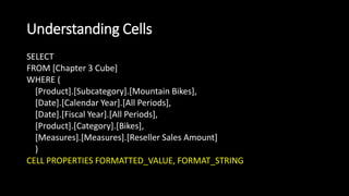 Understanding Cells
SELECT
FROM [Chapter 3 Cube]
WHERE (
[Product].[Subcategory].[Mountain Bikes],
[Date].[Calendar Year].[All Periods],
[Date].[Fiscal Year].[All Periods],
[Product].[Category].[Bikes],
[Measures].[Measures].[Reseller Sales Amount]
)
CELL PROPERTIES FORMATTED_VALUE, FORMAT_STRING
 