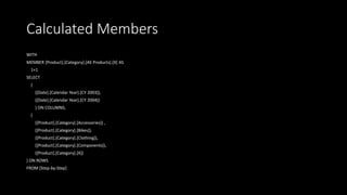 Calculated Members
WITH
MEMBER [Product].[Category].[All Products].[X] AS
1+1
SELECT
{
([Date].[Calendar Year].[CY 2003]),
([Date].[Calendar Year].[CY 2004])
} ON COLUMNS,
{
([Product].[Category].[Accessories]) ,
([Product].[Category].[Bikes]),
([Product].[Category].[Clothing]),
([Product].[Category].[Components]),
([Product].[Category].[X])
} ON ROWS
FROM [Step-by-Step]
 