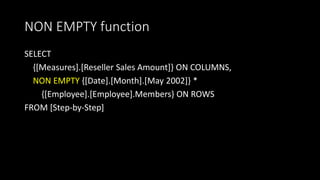 NON EMPTY function
SELECT
{[Measures].[Reseller Sales Amount]} ON COLUMNS,
NON EMPTY {[Date].[Month].[May 2002]} *
{[Employee].[Employee].Members} ON ROWS
FROM [Step-by-Step]
 