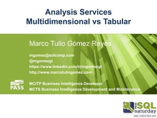 Analysis Services
Multidimensional vs Tabular
Marco Tulio Gómez Reyes
mgomez@solcomp.com
@mgomezgt
https://www.linkedin.com/in/mgomezgt
http://www.marcotuliogomez.com
MCITP Business Intelligence Developer
MCTS Business Intelligence Development and Maintenance
 