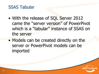 11
SSAS Tabular
• With the release of SQL Server 2012
came the “server version” of PowerPivot
which is a “tabular” instance of SSAS on
the server
• Models can be created directly on the
server or PowerPivot models can be
imported
 