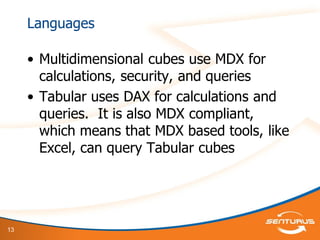 13
Languages
• Multidimensional cubes use MDX for
calculations, security, and queries
• Tabular uses DAX for calculations and
queries. It is also MDX compliant,
which means that MDX based tools, like
Excel, can query Tabular cubes
 