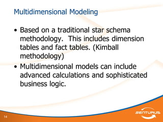 14
Multidimensional Modeling
• Based on a traditional star schema
methodology. This includes dimension
tables and fact tables. (Kimball
methodology)
• Multidimensional models can include
advanced calculations and sophisticated
business logic.
 