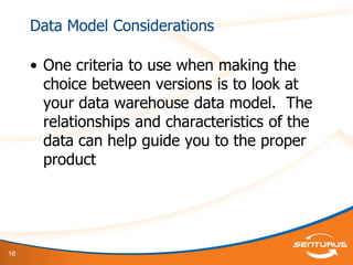 16
Data Model Considerations
• One criteria to use when making the
choice between versions is to look at
your data warehouse data model. The
relationships and characteristics of the
data can help guide you to the proper
product
 