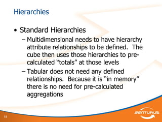 18
Hierarchies
• Standard Hierarchies
– Multidimensional needs to have hierarchy
attribute relationships to be defined. The
cube then uses those hierarchies to pre-
calculated “totals” at those levels
– Tabular does not need any defined
relationships. Because it is “in memory”
there is no need for pre-calculated
aggregations
 