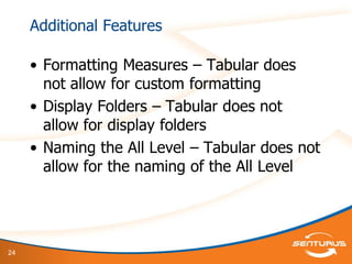 24
Additional Features
• Formatting Measures – Tabular does
not allow for custom formatting
• Display Folders – Tabular does not
allow for display folders
• Naming the All Level – Tabular does not
allow for the naming of the All Level
 