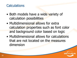 25
Calculations
• Both models have a wide variety of
calculation possibilities
• Multidimensional allows for extra
calculation properties such as font color
and background color based on logic
• Multidimensional allows for calculations
that are not located on the measures
dimension
 