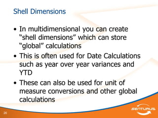 26
Shell Dimensions
• In multidimensional you can create
“shell dimensions” which can store
“global” calculations
• This is often used for Date Calculations
such as year over year variances and
YTD
• These can also be used for unit of
measure conversions and other global
calculations
 