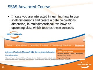 29
SSAS Advanced Course
• In case you are interested in learning how to use
shell dimensions and create a date calculations
dimension, in multidimensional, we have an
upcoming class which teaches these concepts
 