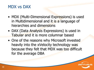 30
MDX vs DAX
• MDX (Multi-Dimensional Expressions) is used
in Multidimensional and it is a language of
hierarchies and dimensions
• DAX (Data Analysis Expressions) is used in
Tabular and it is more columnar based
• One of the reasons why Microsoft invested
heavily into the xVelocity technology was
because they felt that MDX was too difficult
for the average DBA
 