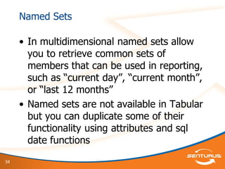 34
Named Sets
• In multidimensional named sets allow
you to retrieve common sets of
members that can be used in reporting,
such as “current day”, “current month”,
or “last 12 months”
• Named sets are not available in Tabular
but you can duplicate some of their
functionality using attributes and sql
date functions
 