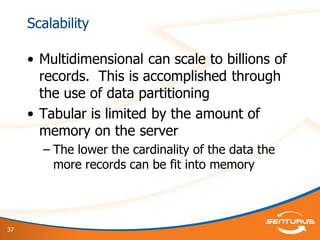 37
Scalability
• Multidimensional can scale to billions of
records. This is accomplished through
the use of data partitioning
• Tabular is limited by the amount of
memory on the server
– The lower the cardinality of the data the
more records can be fit into memory
 