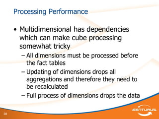 38
Processing Performance
• Multidimensional has dependencies
which can make cube processing
somewhat tricky
– All dimensions must be processed before
the fact tables
– Updating of dimensions drops all
aggregations and therefore they need to
be recalculated
– Full process of dimensions drops the data
 