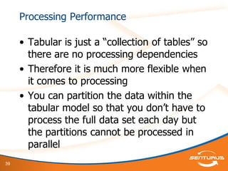 39
Processing Performance
• Tabular is just a “collection of tables” so
there are no processing dependencies
• Therefore it is much more flexible when
it comes to processing
• You can partition the data within the
tabular model so that you don‟t have to
process the full data set each day but
the partitions cannot be processed in
parallel
 