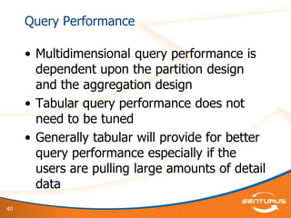 40
Query Performance
• Multidimensional query performance is
dependent upon the partition design
and the aggregation design
• Tabular query performance does not
need to be tuned
• Generally tabular will provide for better
query performance especially if the
users are pulling large amounts of detail
data
 