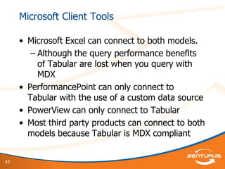 42
Microsoft Client Tools
• Microsoft Excel can connect to both models.
– Although the query performance benefits
of Tabular are lost when you query with
MDX
• PerformancePoint can only connect to
Tabular with the use of a custom data source
• PowerView can only connect to Tabular
• Most third party products can connect to both
models because Tabular is MDX compliant
 