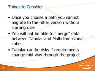 46
Things to Consider
• Once you choose a path you cannot
migrate to the other version without
starting over
• You will not be able to “merge” data
between Tabular and Multidimensional
cubes
• Tabular can be risky if requirements
change mid-way through the project
 