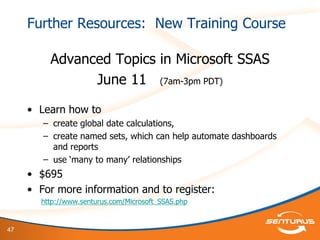47
Further Resources: New Training Course
Advanced Topics in Microsoft SSAS
June 11 (7am-3pm PDT)
• Learn how to
– create global date calculations,
– create named sets, which can help automate dashboards
and reports
– use „many to many‟ relationships
• $695
• For more information and to register:
http://www.senturus.com/Microsoft_SSAS.php
 