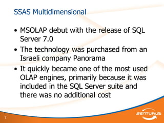 7
SSAS Multidimensional
• MSOLAP debut with the release of SQL
Server 7.0
• The technology was purchased from an
Israeli company Panorama
• It quickly became one of the most used
OLAP engines, primarily because it was
included in the SQL Server suite and
there was no additional cost
 